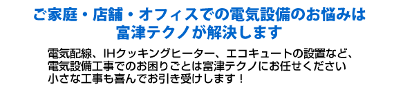 ご家庭での電気設備のお悩みは富津テクノが解決します。電気配線、IHクッキングヒーター、エコキュートの設置など、電気設備工事でのお困りごとは富津テクノにお任せください。小さな工事も喜んでお引き受けします！