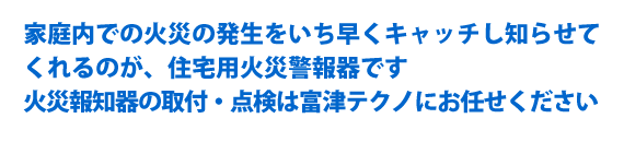 家庭内での火災の発生をいち早くキャッチし知らせて
くれるのが、住宅用火災警報器です。火災報知器の取付・点検は富津テクノにお任せください