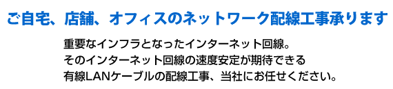 ご自宅、店舗、オフィスのネットワーク配線工事承ります。重要なインフラとなったインターネット回線。そのインターネット回線の速度安定が期待できる有線LANケーブルの配線工事、当社にお任せください。